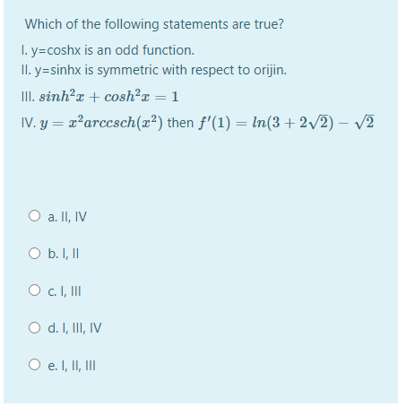 Which of the following statements are true?
I. y=coshx is an odd function.
II. y=sinhx is symmetric with respect to orijin.
II. sinh?a + cosh²x = 1
IV. y = x²arccsch(x²) then f'(1) = In(3+ 2/2) – v2
a. II, IV
O b. I, II
O c.I, II
O d. I, II, IV
O e. I, II, II
