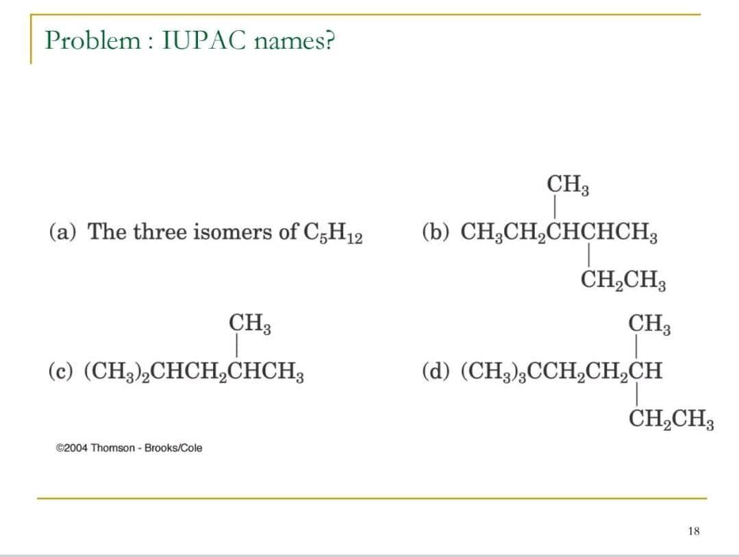 Problem : IUPAC names?
CH3
(a) The three isomers of C,H12
(b) CH;CH,CHCHCH3
ČH,CH3
CH3
CH3
(c) (CH,),СНСH,СНСНH,
(d) (CH3),CCHCH,CH
-3
ČH,CH3
©2004 Thomson - Brooks/Cole
18
