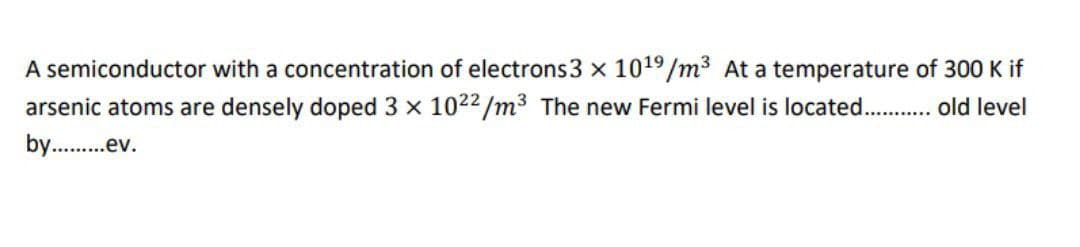 A semiconductor with a concentration of electrons 3 x 10¹9/m³ At a temperature of 300 K if
arsenic atoms are densely doped 3 x 1022/m³ The new Fermi level is located........... old level
by..........ev.