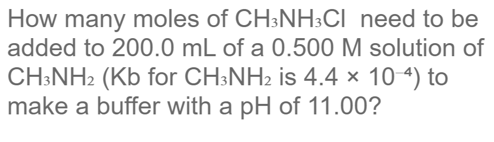 How many moles of CH3NH3CI need to be
added to 200.0 mL of a 0.500 M solution of
CH:NH2 (Kb for CH:NH2 is 4.4 × 10 4) to
make a buffer with a pH of 11.00?
