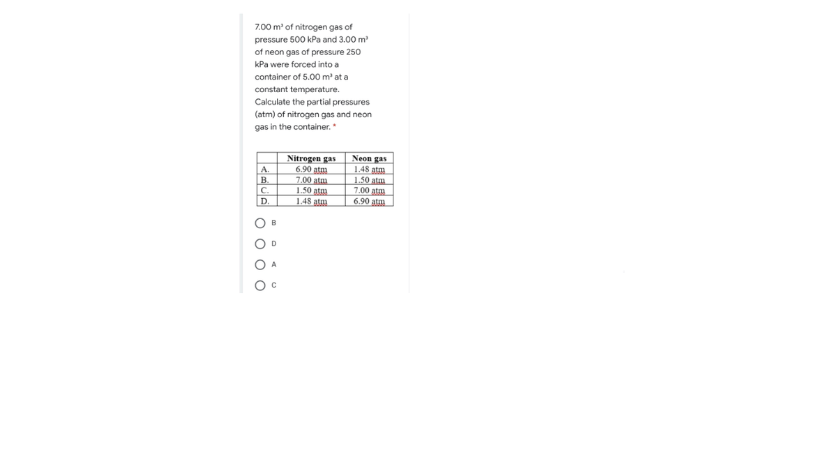 7.00 m of nitrogen gas of
pressure 500 kPa and 3.00 m
of neon gas of pressure 250
kPa were forced into a
container of 5.00 m³ at a
constant temperature.
Calculate the partial pressures
(atm) of nitrogen gas and neon
gas in the container.*
Nitrogen gas
6.90 atm
Neon gas
1.48 atm
1.50 atm
7.00 atm
A.
В.
7.00 atm
1.50 atm
1.48 atm
C.
D.
6.90 atm
O B
O D
