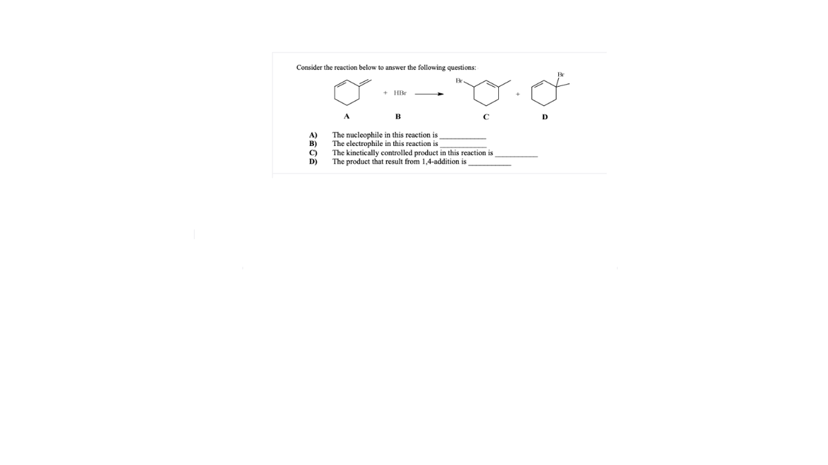 Consider the reaction below to answer the following questions:
+ HBr
A
B
C
D
A)
B)
C)
D)
The nucleophile in this reaction is
The electrophile in this reaction is
The kinetically controlled product in this reaction is
The product that result from 1,4-addition is
