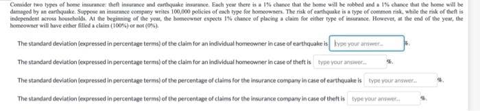 Consider two types of home insurance: theft insurance and carthquake insurance. Each year there is a 1% chance that the home will be robbed and a 1% chance that the home will be
damaged by an canhquake. Suppose an insurance company writes 100,000 policies of each type for homeowners. The risk of earthquake is a type of common risk, while the risk of theft is
independent across households. At the beginning of the year, the homeowner expects 1% chance of placing a claim for either type of insurance. However, at the end of the year, the
homeowner will have either filled a claim (100%) or not (0%).
The standard deviation (expressed in percentage terms) of the claim for an individual homeowner in case of earthquake is kype your answer
The standard deviation (expressed in percentage terms) of the claim for an individual homeowner in case of theft is type your answer.
The standard deviation (expressed in percentage terms) of the percentage of claims for the insurance company in case of earthquake is type your answer.
The standard deviation (expressed in percentage terms) of the percentage of claims tor the insurance company in case of theft is type your answer.
