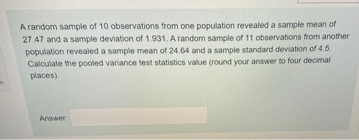 A random sample of 10 observations from one population revealed a sample mean of
27.47 and a sample deviation of 1.931. A random sample of 11 observations from another
population revealed a sample mean of 24.64 and a sample standard deviation of 4.5.
Calculate the pooled variance test statistics value (round your answer to four decimal
places).
Answer:
