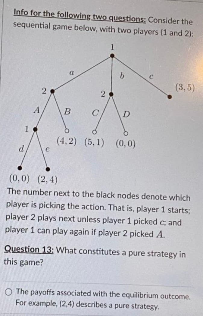 Info for the following two questions: Consider the
sequential game below, with two players (1 and 2):
1
a
b.
(3,5)
(4, 2) (5,1) (0, 0)
e
(0,0) (2, 4)
The number next to the black nodes denote which
player is picking the action. That is, player 1 starts;
player 2 plays next unless player 1 picked c; and
player 1 can play again if player 2 picked A.
Question 13: What constitutes a pure strategy in
this game?
O The payoffs associated with the equilibrium outcome.
For example, (2,4) describes a pure strategy.
2.
