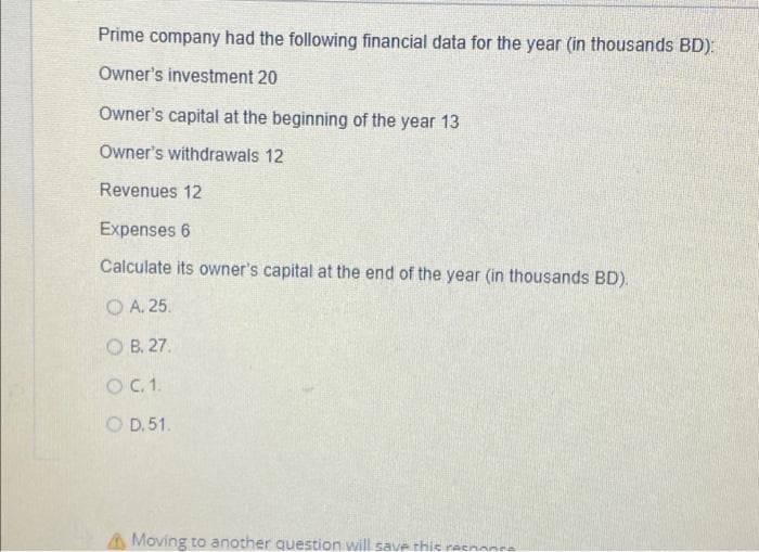 Prime company had the following financial data for the year (in thousands BD).
Owner's investment 20
Owner's capital at the beginning of the year 13
Owner's withdrawals 12
Revenues 12
Expenses 6
Calculate its owner's capital at the end of the year (in thousands BD).
O A. 25.
O B, 27.
O.1.
O D. 51.
A Moving to another question will save thie racnanre
