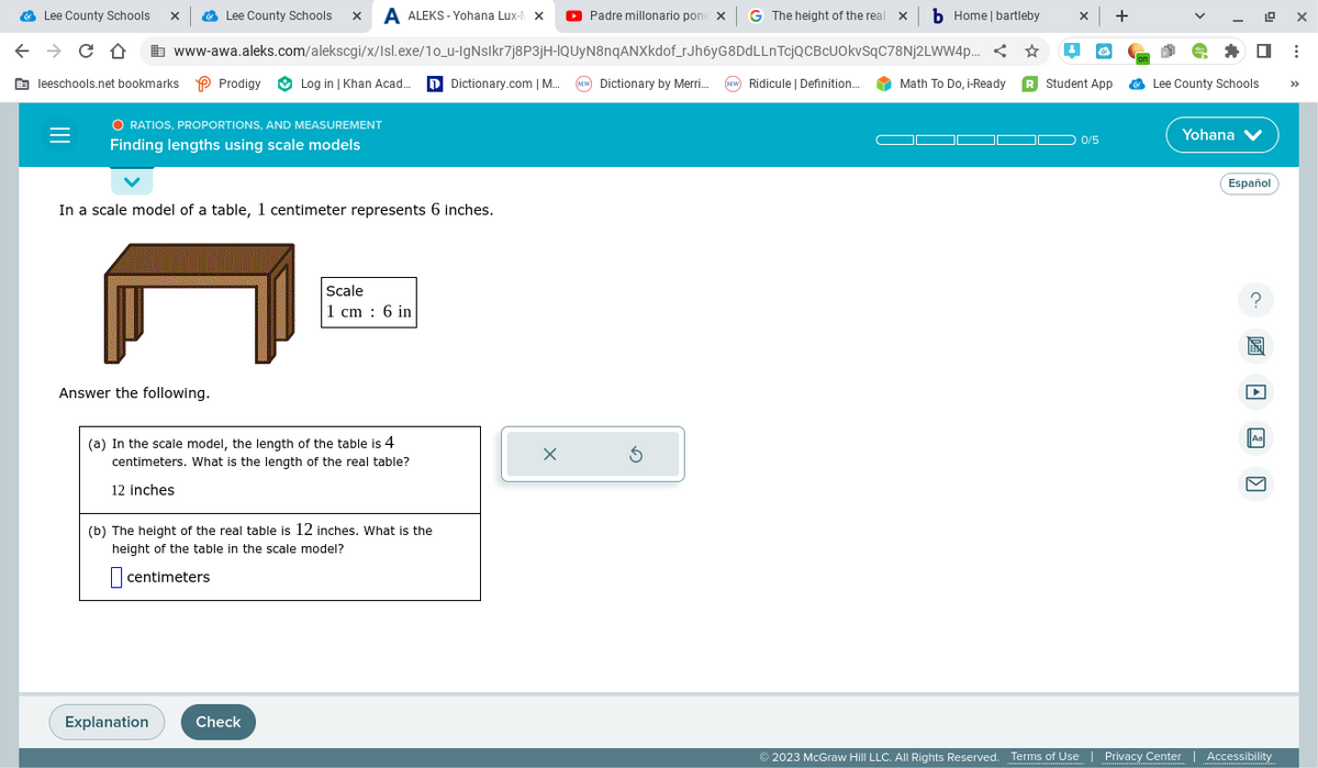 Lee County Schools
с D
leeschools.net bookmarks Prodigy
Padre millonario pone x G The height of the real x b Home | bartleby X
+
www-awa.aleks.com/alekscgi/x/Isl.exe/1o_u-IgNslkr7j8P3jH-IQUyN8nqANXkdof_rJh6yG8DdLLnTcjQCBcUOkvSqC78Nj2LWW4p... <
Log in | Khan Acad... Dictionary.com | M... (MW) Dictionary by Merri... (MW) Ridicule | Definition...
X
Lee County Schools x A ALEKS-Yohana Lux-N X
O RATIOS, PROPORTIONS, AND MEASUREMENT
Finding lengths using scale models
In a scale model of a table, 1 centimeter represents 6 inches.
Answer the following.
Explanation
(a) In the scale model, the length of the table is 4
centimeters. What is the length of the real table?
12 inches
Scale
1 cm: 6 in
(b) The height of the real table is 12 inches. What is the
height of the table in the scale model?
centimeters
Check
X
Math To Do, i-Ready R Student App
0/5
Lee County Schools.
Yohana ✓
Español
?
Aa
M
© 2023 McGraw Hill LLC. All Rights Reserved. Terms of Use | Privacy Center | Accessibility
: