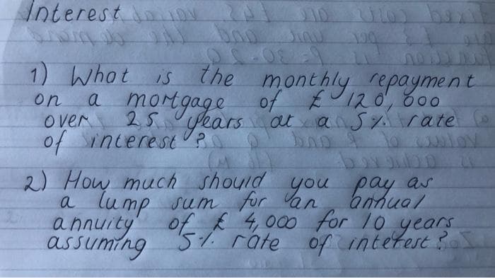 Interest ON
1) Whot is
the monthly repayment
a morgage of EU120, 800
over
25 years at ansy rate
of incereSt?
on
2) How much should you pay as
anhual
a lump sum for an
annuity
assuming
of £ 4,000 for /0 years
intetest ?
51. rate
