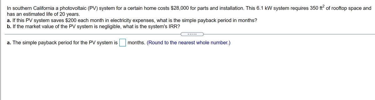 In southern California a photovoltaic (PV) system for a certain home costs $28,000 for parts and installation. This 6.1 kW system requires 350 ft of rooftop space and
has an estimated life of 20 years.
a. If this PV system saves $200 each month in electricity expenses, what is the simple payback period in months?
b. If the market value of the PV system is negligible, what is the system's IRR?
a. The simple payback period for the PV system is
months. (Round to the nearest whole number.)
