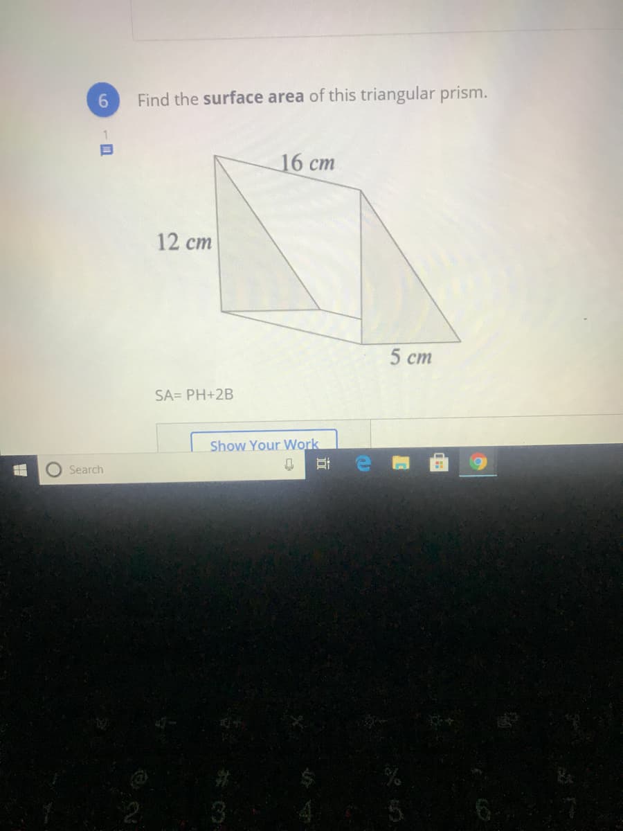 6.
Find the surface area of this triangular prism.
16 cm
12 ст
5 ст
SA= PH+2B
Show Your Work
Search
6
