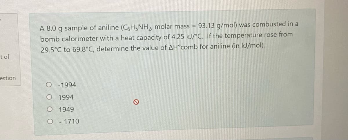 A 8.0 g sample of aniline (C6H5NH2, molar mass =
bomb calorimeter with a heat capacity of 4.25 kJ/°C. If the temperature rose from
29.5°C to 69.8°C, determine the value of AH°comb for aniline (in kJ/mol).
93.13 g/mol) was combusted in a
t of
estion
O -1994
O 1994
O 1949
O- 1710
