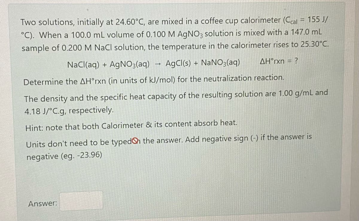 Two solutions, initially at 24.60°C, are mixed in a coffee cup calorimeter (Ccal = 155 J/
°C). When a 100.0 mL volume of 0.100 M AgNO3 solution is mixed with a 147.0 mL
%3D
sample of 0.200 M NaCl solution, the temperature in the calorimeter rises to 25.30°C.
NaCl(aq) + AgNO3(aq)
AgCl(s) + NaNO3(aq)
AH°xn = ?
Determine the AH°rxn (in units of kJ/mol) for the neutralization reaction.
The density and the specific heat capacity of the resulting solution are 1.00 g/mL and
4.18 J/°C.g, respectively.
Hint: note that both Calorimeter & its content absorb heat.
Units don't need to be typed the answer. Add negative sign (-) if the answer is
negative (eg. -23.96)
Answer:
