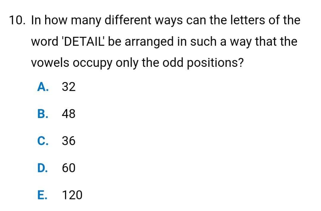10. In how many different ways can the letters of the
word 'DETAIL' be arranged in such a way that the
vowels occupy only the odd positions?
A. 32
B. 48
C. 36
D. 60
E.
120