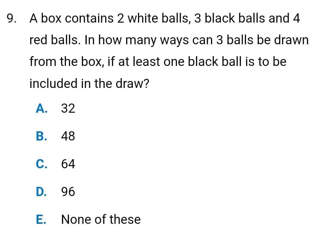 9. A box contains 2 white balls, 3 black balls and 4
red balls. In how many ways can 3 balls be drawn
from the box, if at least one black ball is to be
included in the draw?
A. 32
B. 48
C. 64
D.
E.
96
None of these