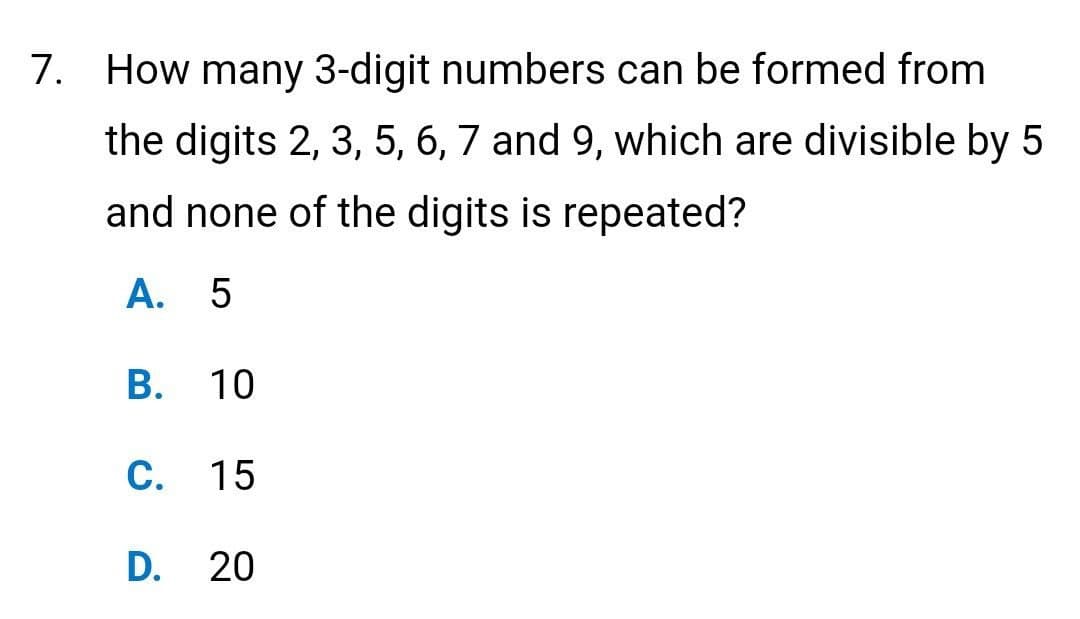 7. How many 3-digit numbers can be formed from
the digits 2, 3, 5, 6, 7 and 9, which are divisible by 5
and none of the digits is repeated?
A. 5
B. 10
C. 15
D. 20
