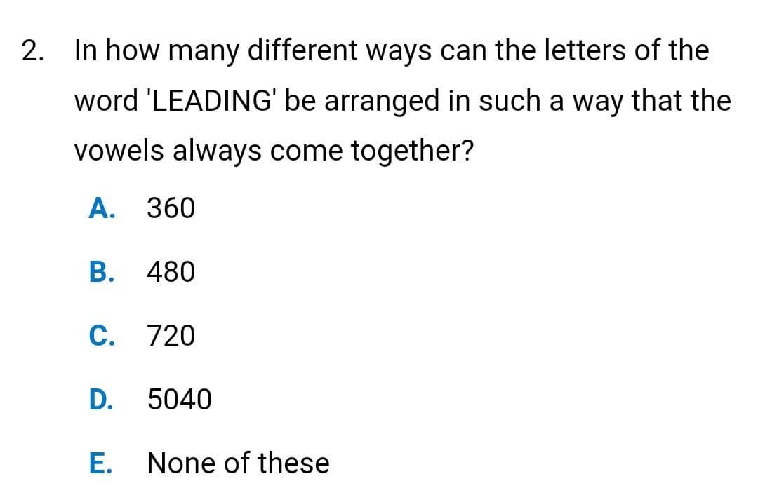 2. In how many different ways can the letters of the
word 'LEADING' be arranged in such a way that the
vowels always come together?
A. 360
B. 480
C. 720
D.
5040
E. None of these
