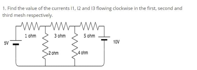 1. Find the value of the currents 11, 12 and 13 flowing clockwise in the first, second and
third mesh respectively.
3 ohm
5 ohm
+0.
>2 ohm
4 ohm
5V
1 ohm
10V