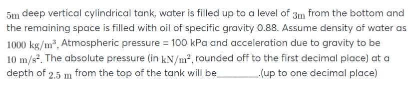 5m deep vertical cylindrical tank, water is filled up to a level of 3m from the bottom and
the remaining space is filled with oil of specific gravity 0.88. Assume density of water as
1000 kg/m3, Atmospheric pressure = 100 kPa and acceleration due to gravity to be
10 m/s?. The absolute pressure (in kN/m², rounded off to the first decimal place) at a
depth of 2.5 m from the top of the tank will be
(up to one decimal place)
