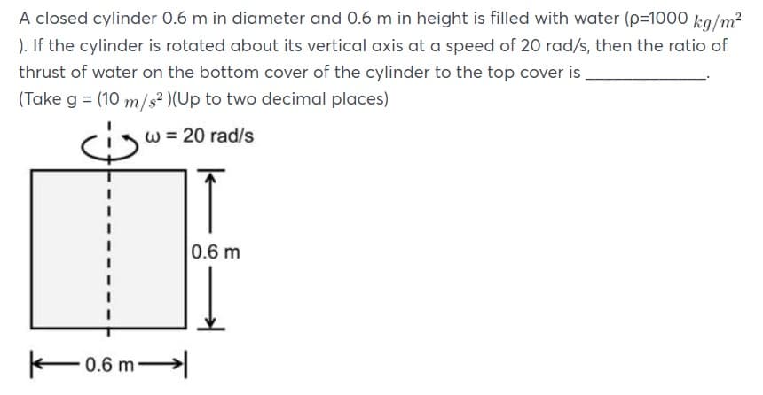 A closed cylinder 0.6 m in diameter and 0.6 m in height is filled with water (p=1000 kg/m?
). If the cylinder is rotated about its vertical axis at a speed of 20 rad/s, then the ratio of
thrust of water on the bottom cover of the cylinder to the top cover is
(Take g = (10 m/s2 )(Up to two decimal places)
w = 20 rad/s
0.6 m
F0.6 m
