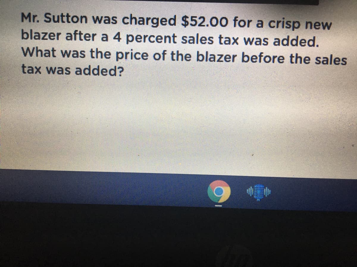 Mr. Sutton was charged $52.00 for a crisp new
blazer after a 4 percent sales tax was added.
What was the price of the blazer before the sales
tax was added?
