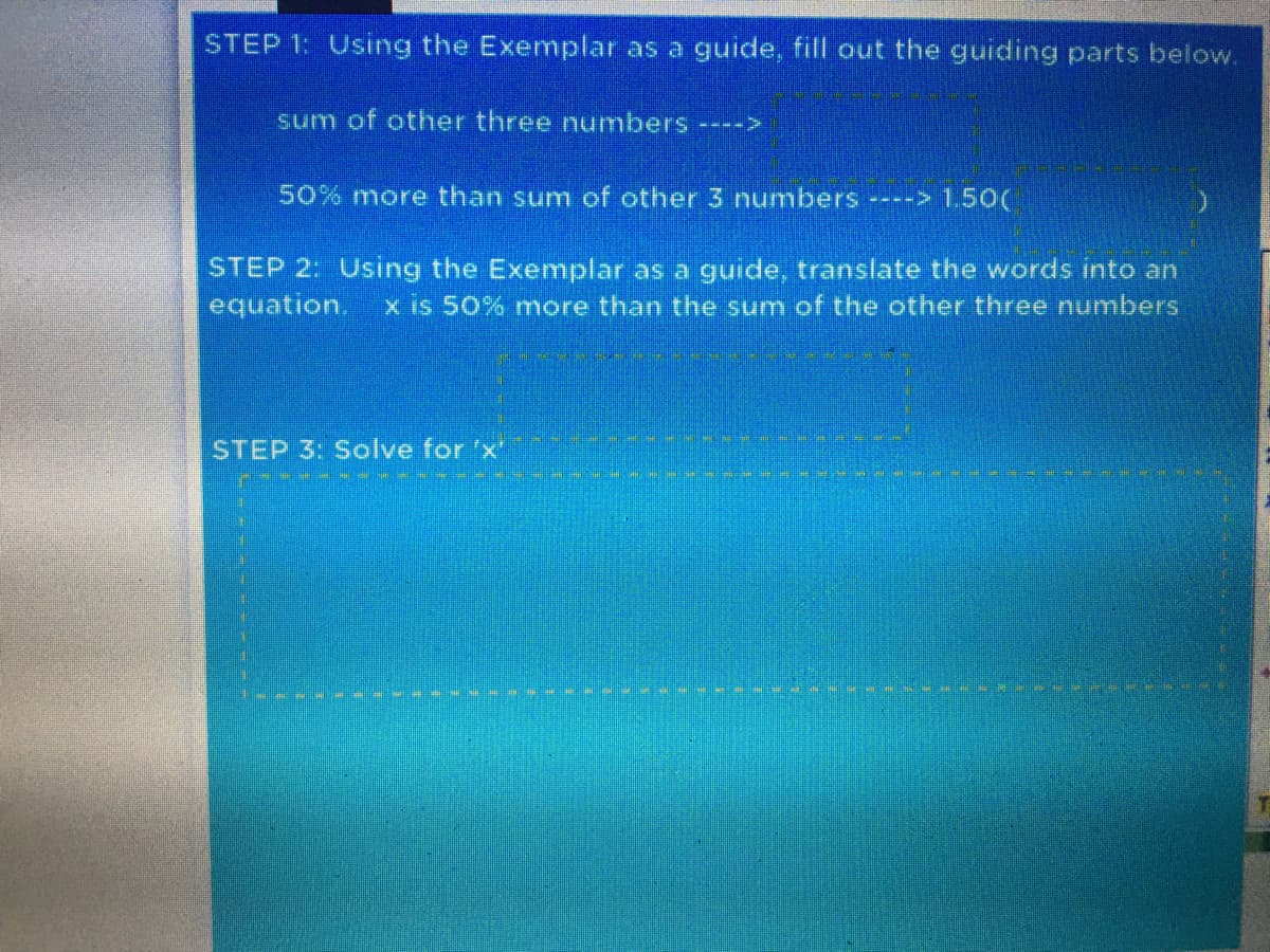 STEP 1: Using the Exemplar as a guide, fill out the guiding parts below.
sum of other three numbers ---->
50% more than sum of other 3 numbers ----> 1,50(
STEP 2: Using the Exemplar as a guide, translate the words into an
equation.
x is 50% more than the sum of the other three numbers
STEP 3: Solve for 'x"
