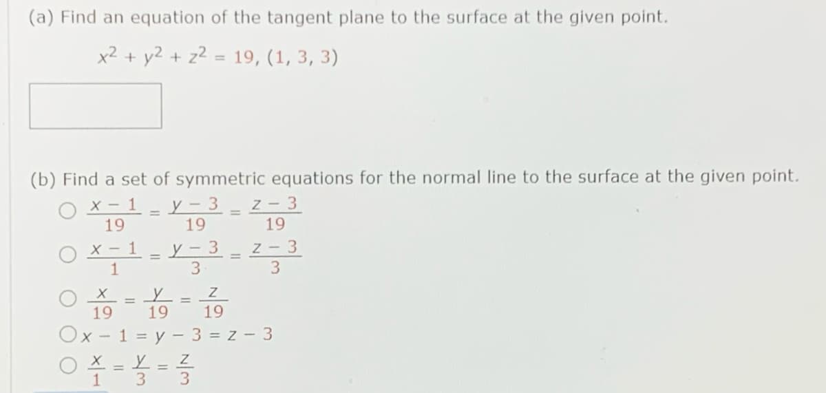 (a) Find an equation of the tangent plane to the surface at the given point.
x2 + y2 + z2 = 19, (1, 3, 3)
(b) Find a set of symmetric equations for the normal line to the surface at the given point.
X - 1
19
у - 3
19
Z- 3
19
X - 1
1
y - 3
3
Z - 3
3
%D
19
19
19
Ox - 1 = y - 3 = z - 3
O X = L = Z
1 3
