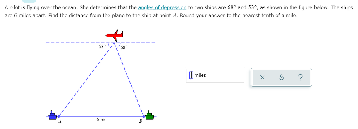 A pilot is flying over the ocean. She determines that the angles of depression to two ships are 68° and 53°, as shown in the figure below. The ships
are 6 miles apart. Find the distance from the plane to the ship at point A. Round your answer to the nearest tenth of a mile.
53° V
68°
| miles
6 mi
B
