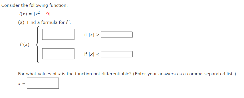 Consider the following function.
f(x) = |x2 – 9|
(a) Find a formula for f'.
if |x| >
f'(x) =
if |x| <
For what values of x is the function not differentiable? (Enter your answers as a comma-separated list.)
X =
