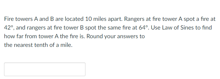 Fire towers A and B are located 10 miles apart. Rangers at fire tower A spot a fire at
42°, and rangers at fıre tower B spot the same fire at 64°. Use Law of Sines to find
how far from tower A the fire is. Round your answers to
the nearest tenth of a mile.

