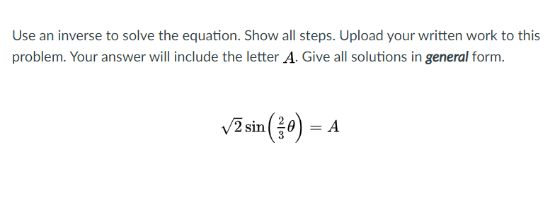 Use an inverse to solve the equation. Show all steps. Upload your written work to this
problem. Your answer will include the letter A. Give all solutions in general form.
V2 sin 0) = A
