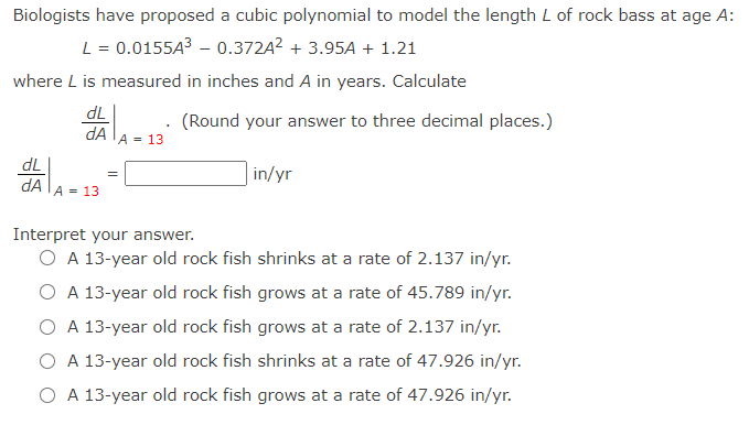 Biologists have proposed a cubic polynomial to model the length L of rock bass at age A:
L = 0.0155A3 – 0.372A2 + 3.95A + 1.21
where L is measured in inches and A in years. Calculate
dL
(Round your answer to three decimal places.)
dA
A = 13
dL
in/yr
dA lA = 13
Interpret your answer.
O A 13-year old rock fish shrinks at a rate of 2.137 in/yr.
O A 13-year old rock fish grows at a rate of 45.789 in/yr.
O A 13-year old rock fish grows at a rate of 2.137 in/yr.
O A 13-year old rock fish shrinks at a rate of 47.926 in/yr.
O A 13-year old rock fish grows at a rate of 47.926 in/yr.
