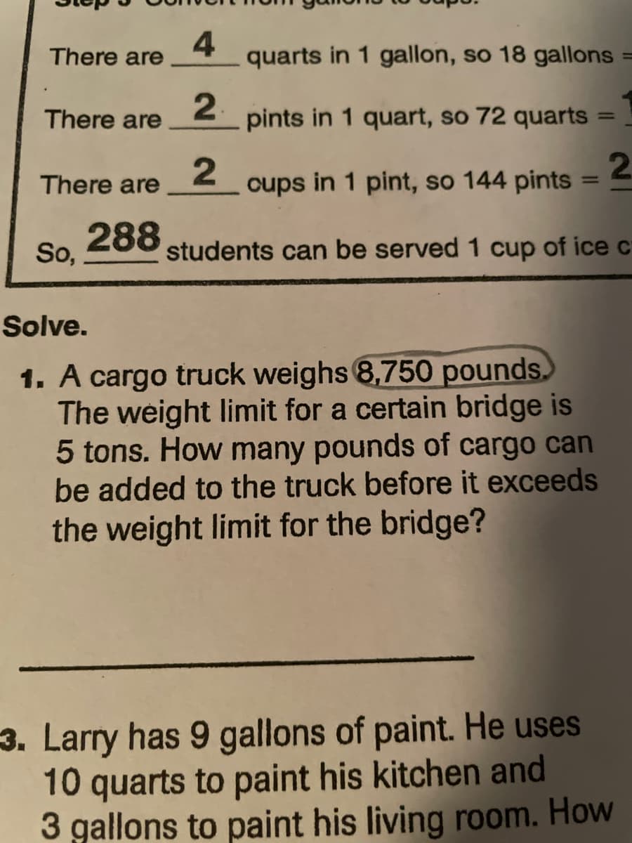 4
There are
quarts in 1 gallon, so 18 gallons =
2.
There are
pints in 1 quart, so 72 quarts
%3D
There are
cups in 1 pint, so 144 pints = =
%3D
288
So,
students can be served 1 cup of ice c
Solve.
1. A cargo truck weighs 8,750 pounds.
The weight limit for a certain bridge is
5 tons. How many pounds of cargo can
be added to the truck before it exceeds
the weight limit for the bridge?
3. Larry has 9 gallons of paint. He uses
10 quarts to paint his kitchen and
3 gallons to paint his living room. How
