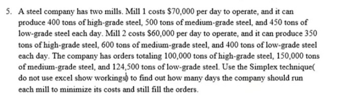 5. A steel company has two mills. Mill 1 costs $70,000 per day to operate, and it can
produce 400 tons of high-grade steel, 500 tons of medium-grade steel, and 450 tons of
low-grade steel each day. Mill 2 costs $60,000 per day to operate, and it can produce 350
tons of high-grade steel, 600 tons of medium-grade steel, and 400 tons of low-grade steel
each day. The company has orders totaling 100,000 tons of high-grade steel, 150,000 tons
of medium-grade steel, and 124,500 tons of low-grade steel. Use the Simplex technique(
do not use excel show workings) to find out how many days the company should run
each mill to minimize its costs and still fill the orders.
