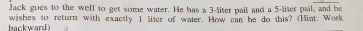 Jack goes to the well to get some water. He has a 3-liter pail and a 5-liter pail, and he
wishes to return with exactly 1 liter of water. How can he do this? (Hint: Work
backward)
