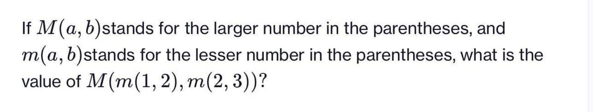 If M(a, b)stands for the larger number in the parentheses, and
m(a, b)stands for the lesser number in the parentheses, what is the
value of M(m(1, 2), m(2, 3))?
