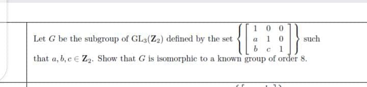 100
Let G be the subgroup of GL3(Z2) defined by the set
a 1 0
such
1
that a, b, c e Z2. Show that G is isomorphic to a known group of order 8.
