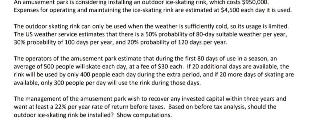 An amusement park is considering installing an outdoor ice-skating rink, which costs $950,000.
Expenses for operating and maintaining the ice-skating rink are estimated at $4,500 each day it is used.
The outdoor skating rink can only be used when the weather is sufficiently cold, so its usage is limited.
The US weather service estimates that there is a 50% probability of 80-day suitable weather per year,
30% probability of 100 days per year, and 20% probability of 120 days per year.
The operators of the amusement park estimate that during the first 80 days of use in a season, an
average of 500 people will skate each day, at a fee of $30 each. If 20 additional days are available, the
rink will be used by only 400 people each day during the extra period, and if 20 more days of skating are
available, only 300 people per day will use the rink during those days.
The management of the amusement park wish to recover any invested capital within three years and
want at least a 22% per year rate of return before taxes. Based on before tax analysis, should the
outdoor ice-skating rink be installed? Show computations.
