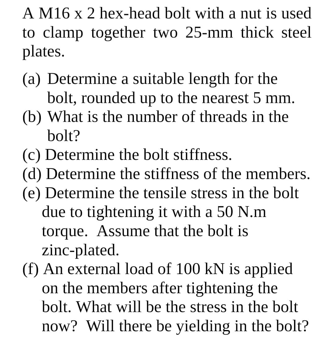 A M16 x 2 hex-head bolt with a nut is used
to clamp together two 25-mm thick steel
plates.
(a) Determine a suitable length for the
bolt, rounded up to the nearest 5 mm.
(b) What is the number of threads in the
bolt?
(c) Determine the bolt stiffness.
(d) Determine the stiffness of the members.
(e) Determine the tensile stress in the bolt
due to tightening it with a 50 N.m
torque. Assume that the bolt is
zinc-plated.
(f) An external load of 100 kN is applied
on the members after tightening the
bolt. What will be the stress in the bolt
now? Will there be yielding in the bolt?
