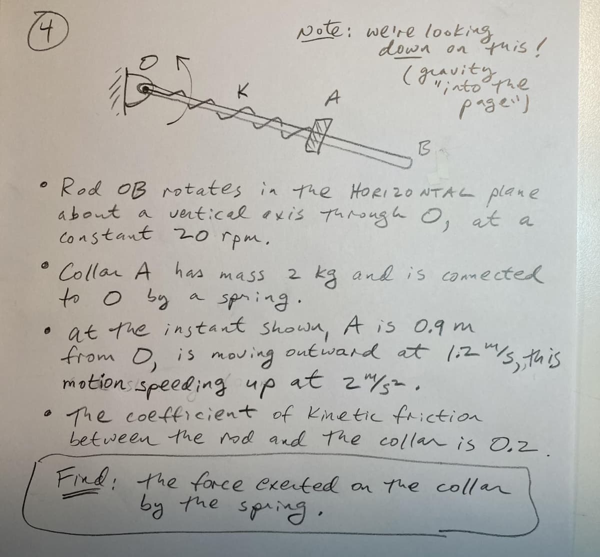 t.
Note: we're looking
down on tuis!
(graviephe
"intothe
pageil)
A
B.
• Rod OB rotates in the HORIZ0 NTAL plane
about a vertical exis Through O, at a
constant 20 rpm.
Collar A has mass
to o by
• at the instant showa, A is 0.9 m
from O, is moving outward at 1,2"/s this
motions speeding up
• The coefficient of Kinetic friction
between the nod and The collan is O,2
2 kg and is connected
a spning.
at 2%=.
Find: the force exerted on the collar
by the spring·
