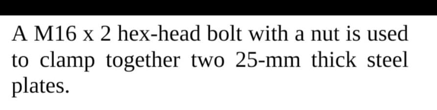 A M16 x 2 hex-head bolt with a nut is used
to clamp together two 25-mm thick steel
plates.
