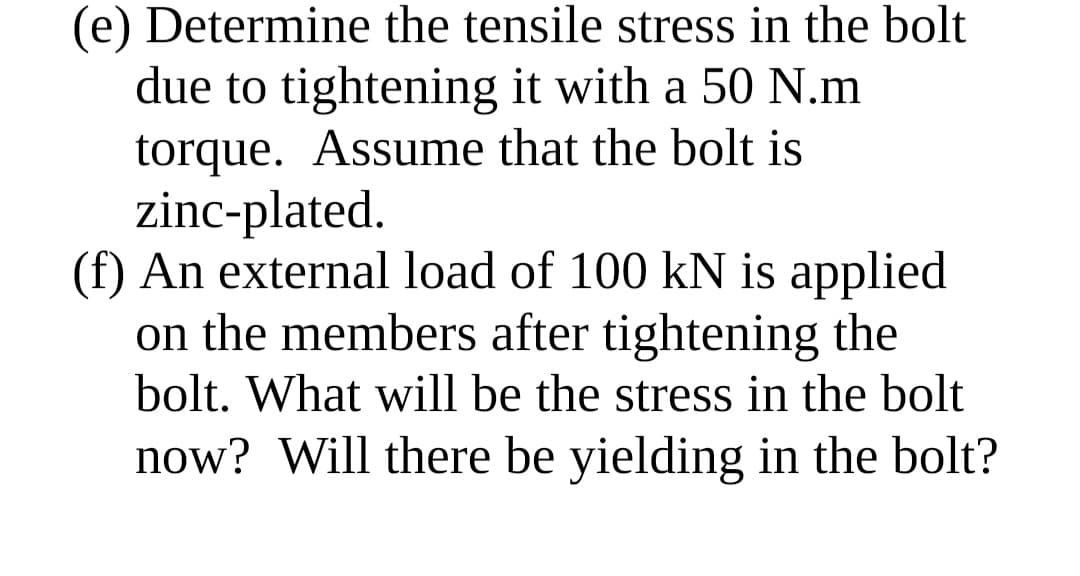 (e) Determine the tensile stress in the bolt
due to tightening it with a 50 N.m
torque. Assume that the bolt is
zinc-plated.
(f) An external load of 100 kN is applied
on the members after tightening the
bolt. What will be the stress in the bolt
now? Will there be yielding in the bolt?
