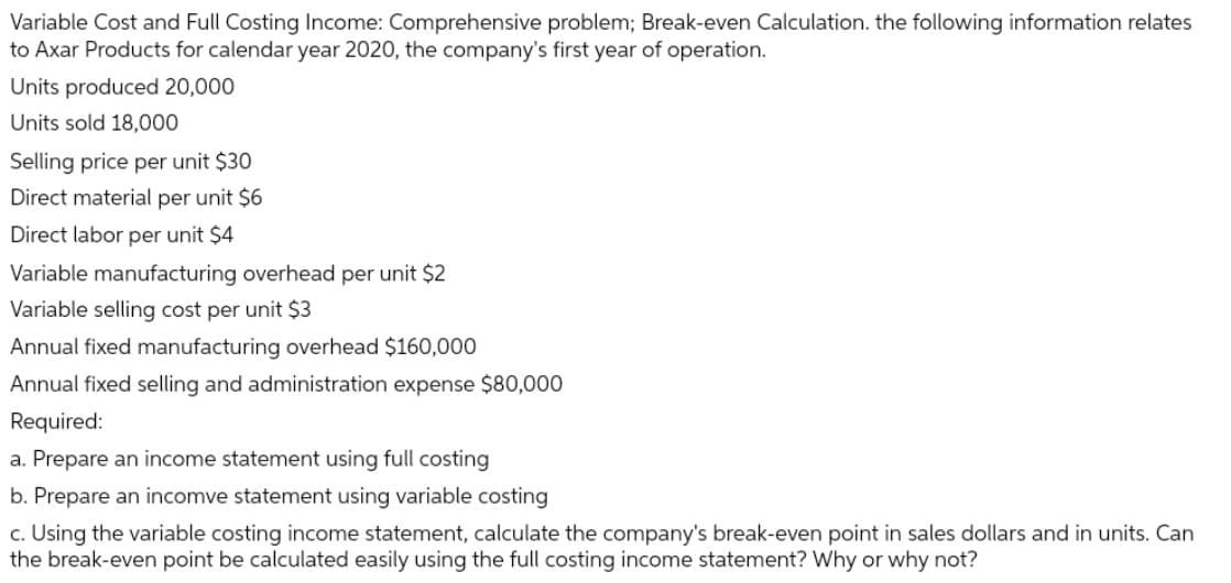 Variable Cost and Full Costing Income: Comprehensive problem; Break-even Calculation. the following information relates
to Axar Products for calendar year 2020, the company's first year of operation.
Units produced 20,000
Units sold 18,000
Selling price per unit $30
Direct material per unit $6
Direct labor per unit $4
Variable manufacturing overhead per unit $2
Variable selling cost per unit $3
Annual fixed manufacturing overhead $160,000
Annual fixed selling and administration expense $80,000
Required:
a. Prepare an income statement using full costing
b. Prepare an incomve statement using variable costing
c. Using the variable costing income statement, calculate the company's break-even point in sales dollars and in units. Can
the break-even point be calculated easily using the full costing income statement? Why or why not?