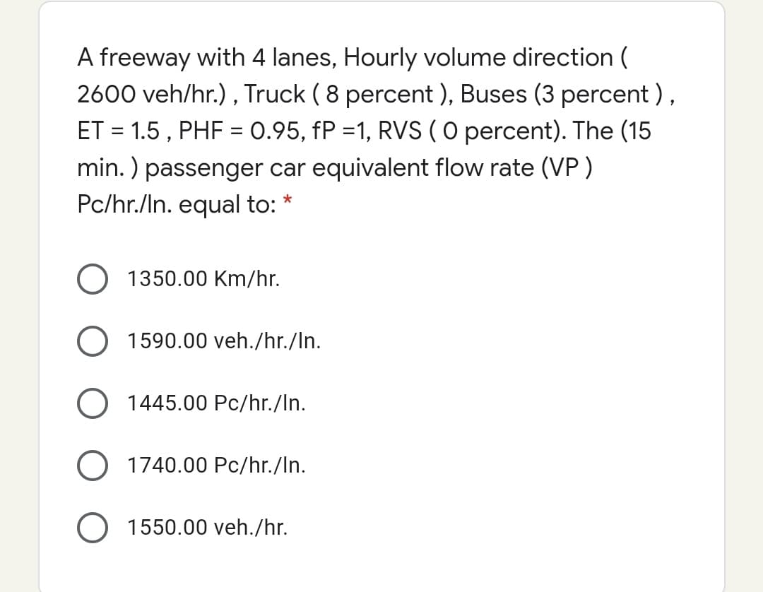 A freeway with 4 lanes, Hourly volume direction (
2600 veh/hr.) , Truck ( 8 percent ), Buses (3 percent ),
ET = 1.5 , PHF = 0.95, fP =1, RVS (O percent). The (15
min. ) passenger car equivalent flow rate (VP )
Pc/hr./In. equal to:
O 1350.00 Km/hr.
O 1590.00 veh./hr./In.
O 1445.00 Pc/hr./In.
O 1740.00 Pc/hr./In.
1550.00 veh./hr.

