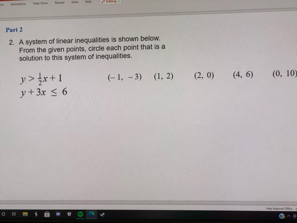 ans
Animations
Slide Show
Review
View
Help
O Editing v
Part 2
2. A system of linear inequalities is shown below.
From the given points, circle each point that is a
solution to this system of inequalities.
y > r+1
y+3x < 6
(- 1, – 3)
(1, 2)
(2, 0)
(4, 6)
(0, 10)
Help Improve Office
