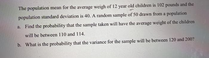 The population mean for the average weigh of 12 year old children is 102 pounds and the
population standard deviation is 40. A random sample of 50 drawn from a population
a. Find the probability that the sample taken will have the average weight of the children
will be between 110 and 114.
b. What is the probability that the variance for the sample will be between 120 and 200?
