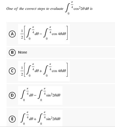 One of the correct steps to evaluate
A
K
A)
S
cos 40d0
0
B
None
Ⓒ[/² + 1/40]
do
cos 40d0
X
ग्र
(D
4
S₁₂
sin²20d0
0
0
"
E
SÃ do + SÃ₁
sin²20d0
0
0
do
de
0
cos²20 de is