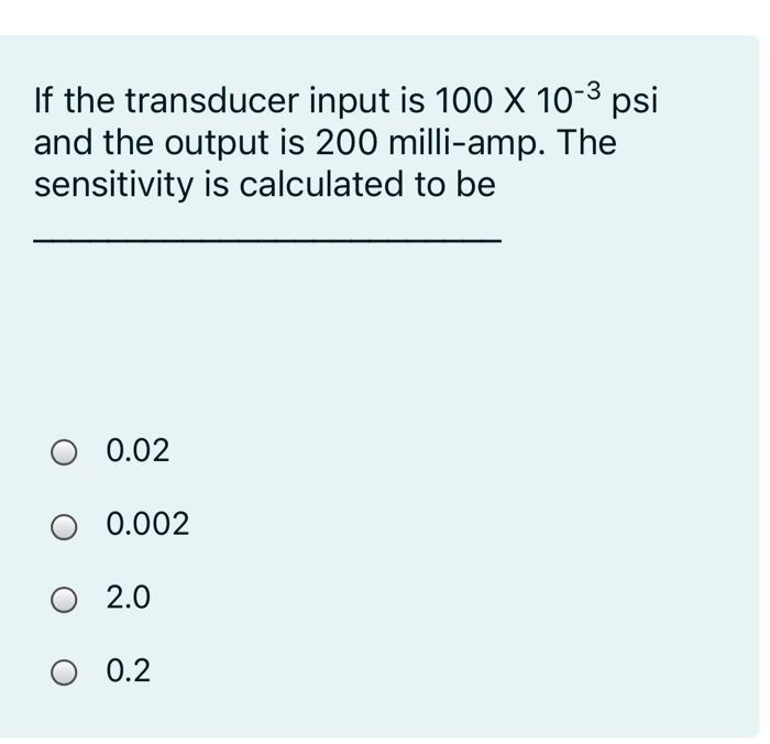 If the transducer input is 100 X 10-3 psi
and the output is 200 milli-amp. The
sensitivity is calculated to be
0.02
0.002
O 2.0
O 0.2
