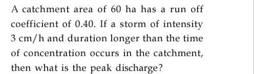 A catchment area of 60 ha has a run off
coefficient of 0.40. If a storm of intensity
3 cm/h and duration longer than the time
of concentration occurs in the catchment,
then what is the peak discharge?
