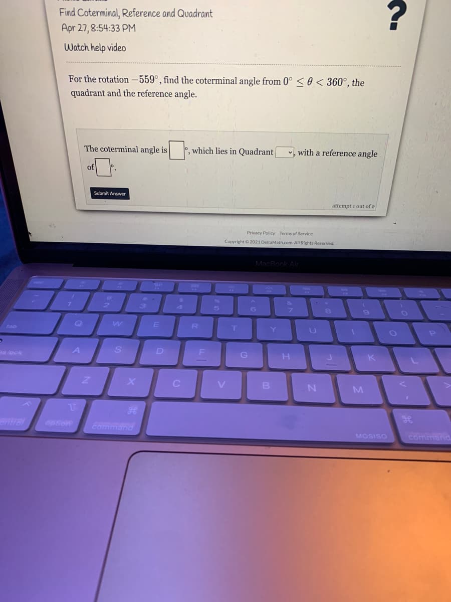 Find Coterminal, Reference and Quadrant
Apr 27, 8:54:33 PM
Watch help video
For the rotation –559°, find the coterminal angle from 0° < 0 < 360°, the
quadrant and the reference angle.
The coterminal angle is
°, which lies in Quadrant|
with a reference angle
of
Submit Answer
attempt i out of 2
Privacy Policy Terms of Service
Copyright © 2021 DeltaMath.com. All Rights Reserved.
MacBook Air
2.
3)
4
Q
tab
R
Y
e lock
A
D
H
K
Bntrel
option
command
MOSISO
commanC
