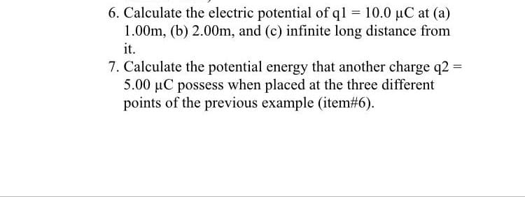 6. Calculate the electric potential of ql = 10.0 µC at (a)
1.00m, (b) 2.00m, and (c) infinite long distance from
it.
7. Calculate the potential energy that another charge q2 =
5.00 µC possess when placed at the three different
points of the previous example (item#6).
